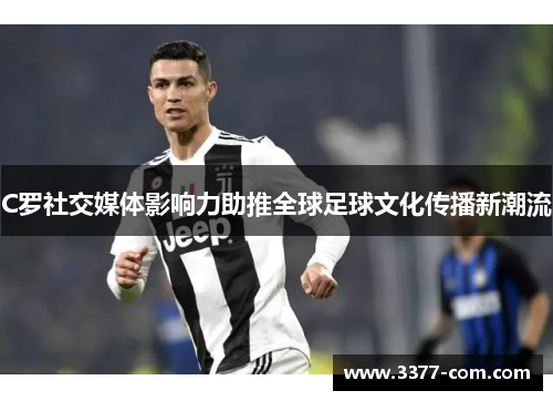 C罗社交媒体影响力助推全球足球文化传播新潮流